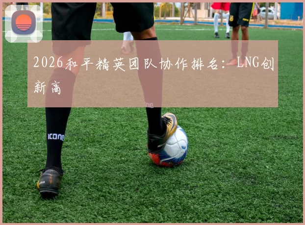 2026和平精英团队协作排名：LNG创新高