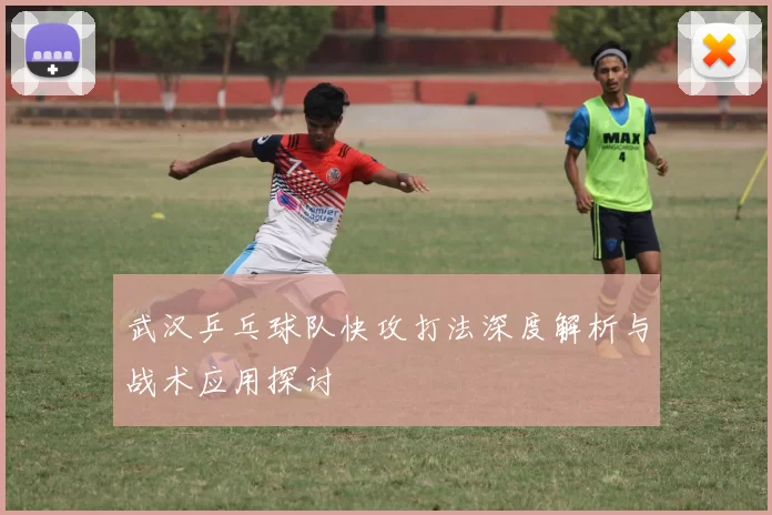 武汉乒乓球队快攻打法深度解析与战术应用探讨