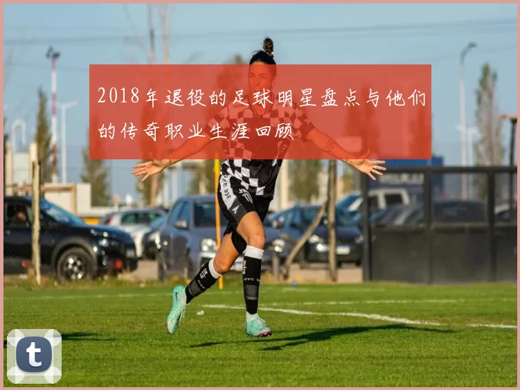 2018年退役的足球明星盘点与他们的传奇职业生涯回顾