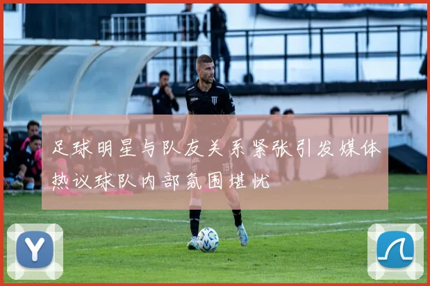 足球明星与队友关系紧张引发媒体热议球队内部氛围堪忧