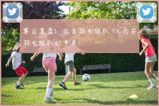 赛后复盘：北京羽毛球队 vs 西安羽毛球队的节奏