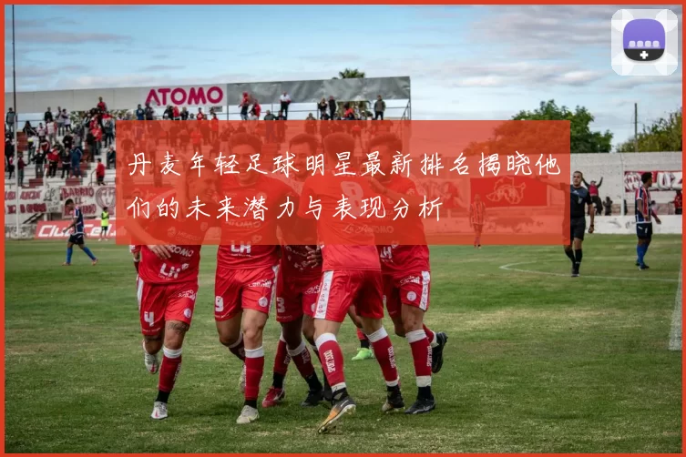 丹麦年轻足球明星最新排名揭晓他们的未来潜力与表现分析