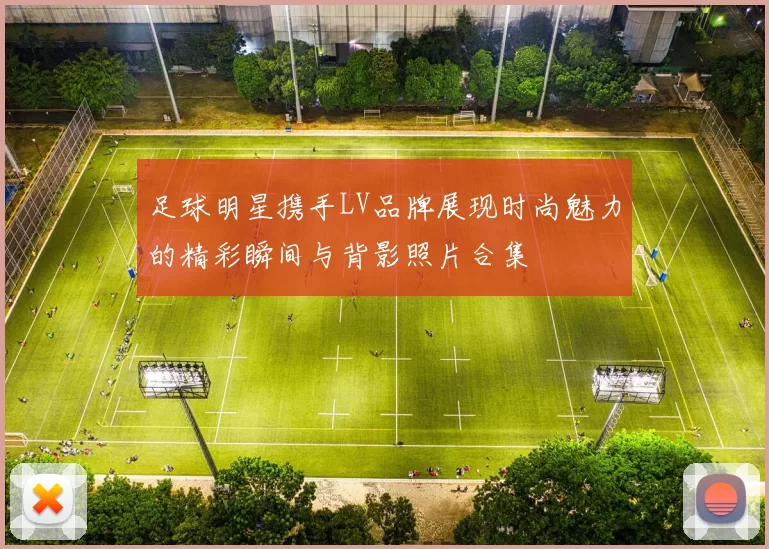 足球明星携手LV品牌展现时尚魅力的精彩瞬间与背影照片合集