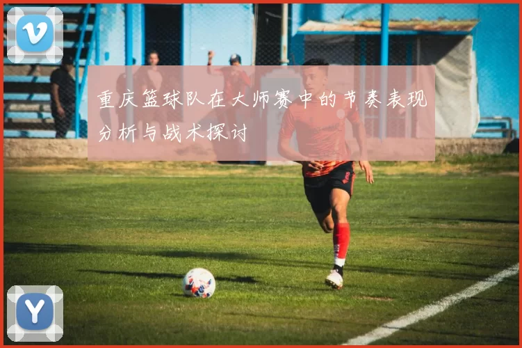 重庆篮球队在大师赛中的节奏表现分析与战术探讨