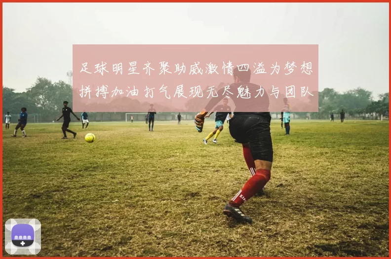 足球明星齐聚助威激情四溢为梦想拼搏加油打气展现无尽魅力与团队精神