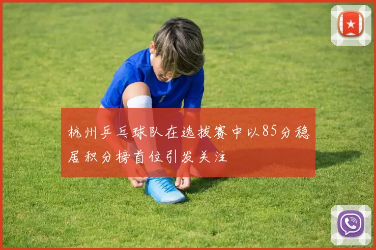 杭州乒乓球队在选拔赛中以85分稳居积分榜首位引发关注