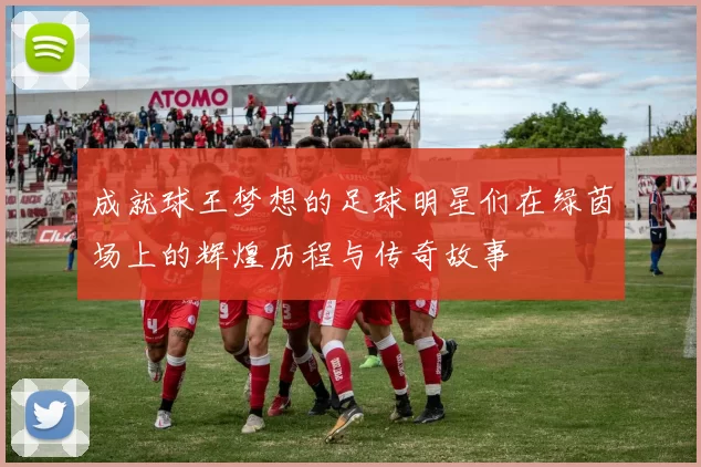 成就球王梦想的足球明星们在绿茵场上的辉煌历程与传奇故事