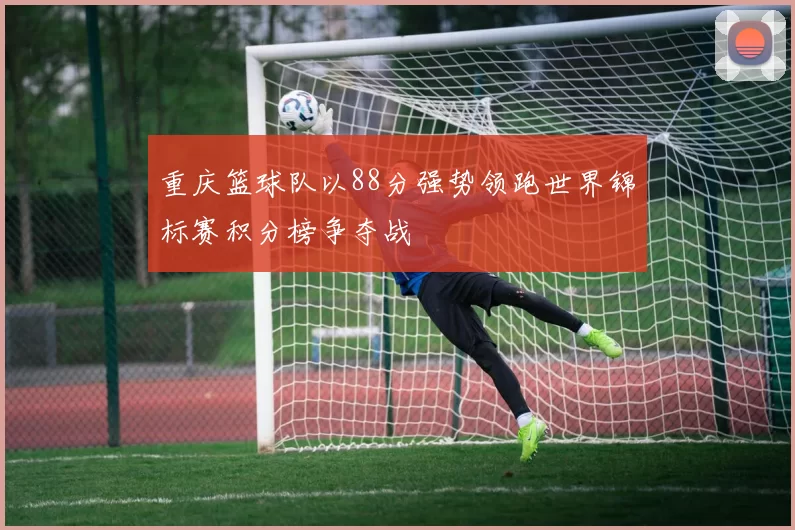 重庆篮球队以88分强势领跑世界锦标赛积分榜争夺战