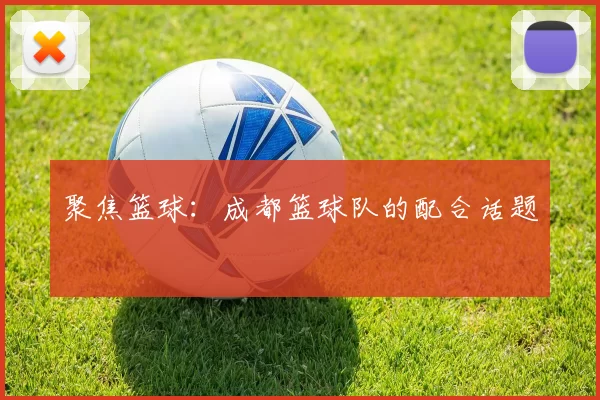 聚焦篮球：成都篮球队的配合话题
