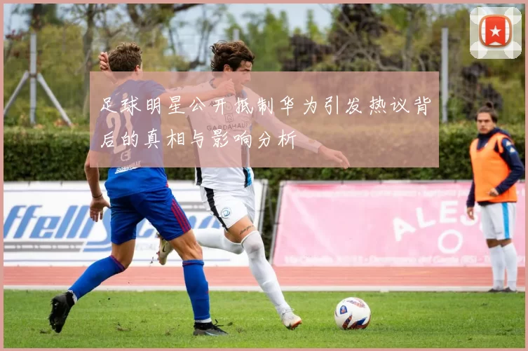 足球明星公开抵制华为引发热议背后的真相与影响分析