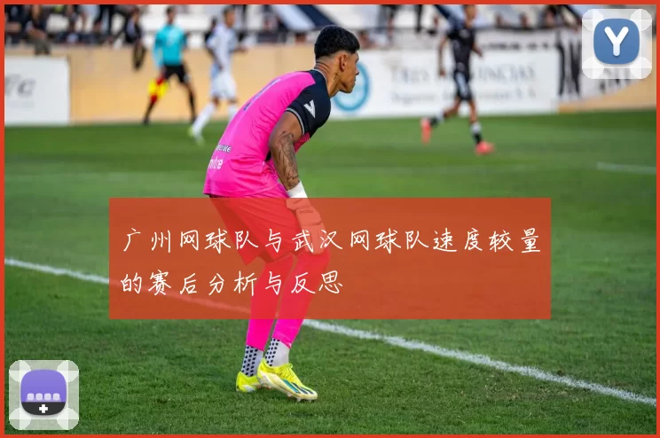 广州网球队与武汉网球队速度较量的赛后分析与反思